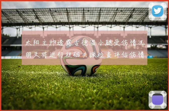 太阳主帅透露古德温小腿受伤情况明天将进行核磁共振检查评估伤情