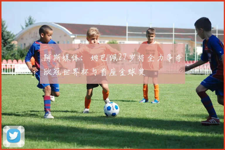 阿斯媒体：姆巴佩27岁将全力争夺欧冠世界杯与首座金球奖