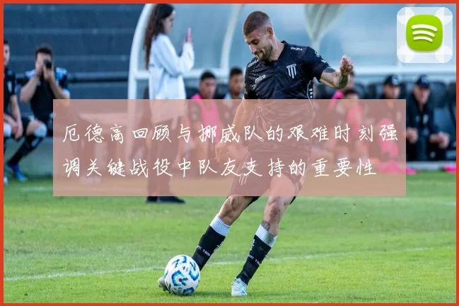 厄德高回顾与挪威队的艰难时刻强调关键战役中队友支持的重要性
