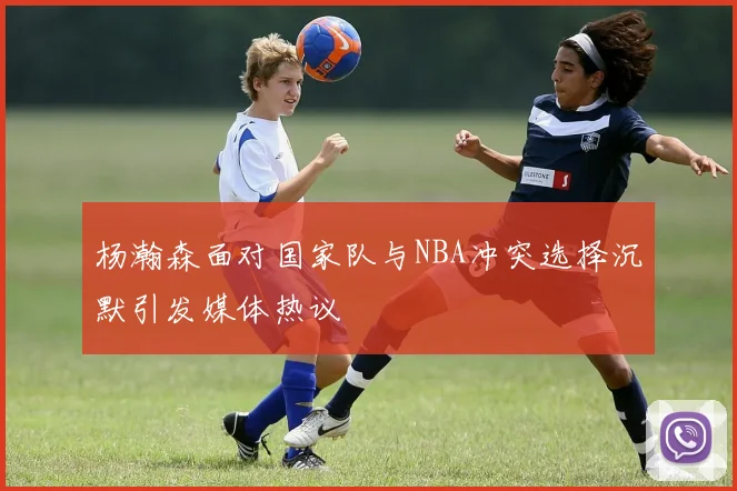 杨瀚森面对国家队与NBA冲突选择沉默引发媒体热议