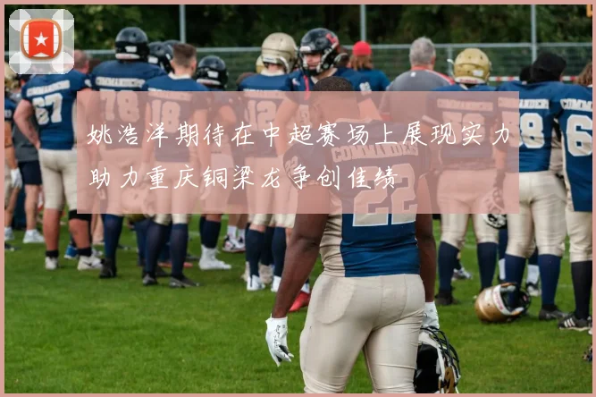 姚浩洋期待在中超赛场上展现实力助力重庆铜梁龙争创佳绩