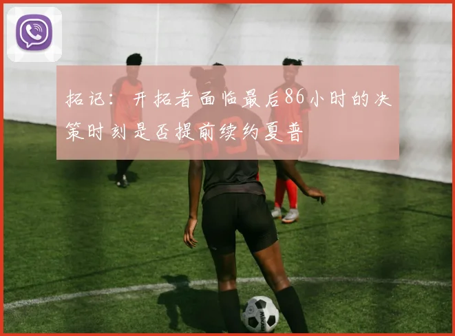 拓记：开拓者面临最后86小时的决策时刻是否提前续约夏普