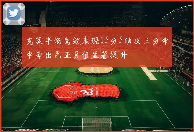 克莱半场高效表现15分5助攻三分命中率出色正负值显著提升