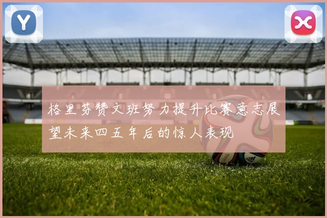格里芬赞文班努力提升比赛意志展望未来四五年后的惊人表现