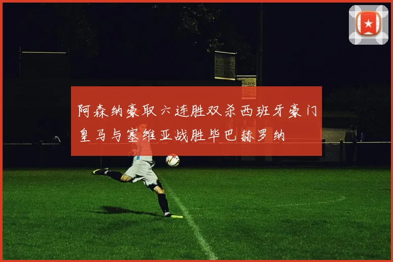 阿森纳豪取六连胜双杀西班牙豪门皇马与塞维亚战胜毕巴赫罗纳