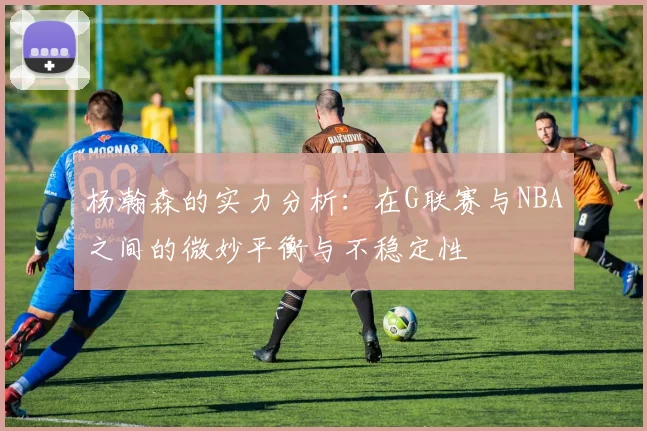 杨瀚森的实力分析：在G联赛与NBA之间的微妙平衡与不稳定性