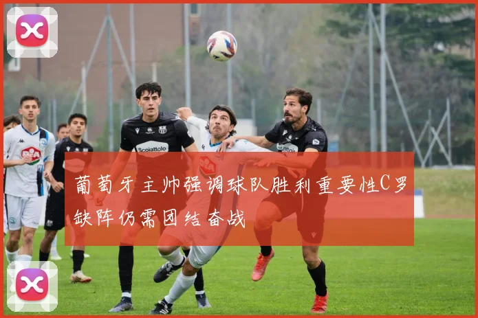 葡萄牙主帅强调球队胜利重要性C罗缺阵仍需团结奋战
