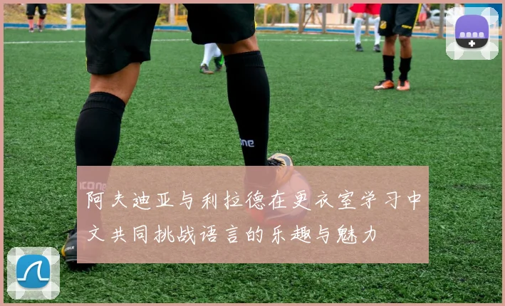 阿夫迪亚与利拉德在更衣室学习中文共同挑战语言的乐趣与魅力