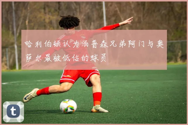 哈利伯顿认为汤普森兄弟阿门与奥萨尔最被低估的球员