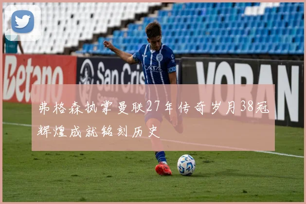 弗格森执掌曼联27年传奇岁月38冠辉煌成就铭刻历史