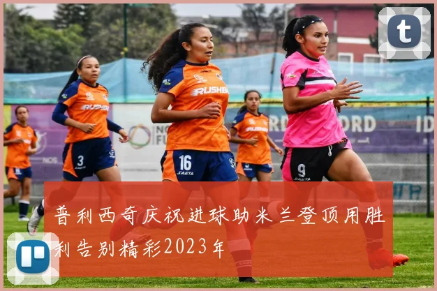 普利西奇庆祝进球助米兰登顶用胜利告别精彩2023年