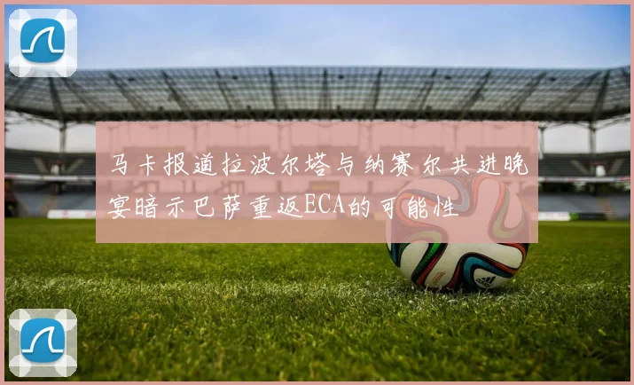 马卡报道拉波尔塔与纳赛尔共进晚宴暗示巴萨重返ECA的可能性