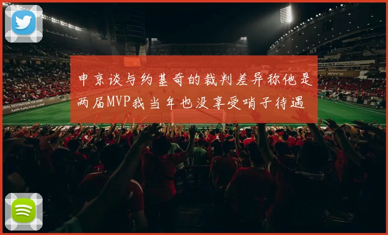 申京谈与约基奇的裁判差异称他是两届MVP我当年也没享受哨子待遇