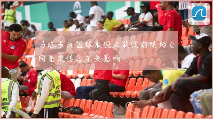 马威专注篮球表现未获提前续约合同坚定信念不受影响