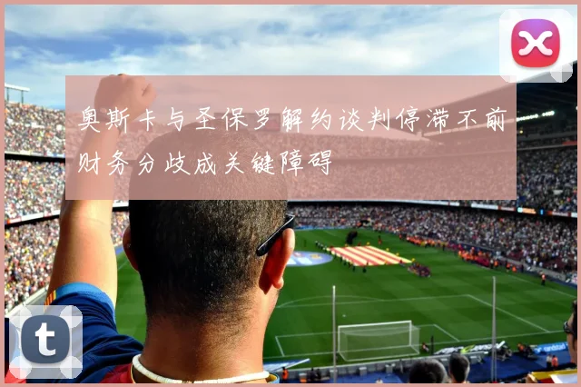奥斯卡与圣保罗解约谈判停滞不前财务分歧成关键障碍