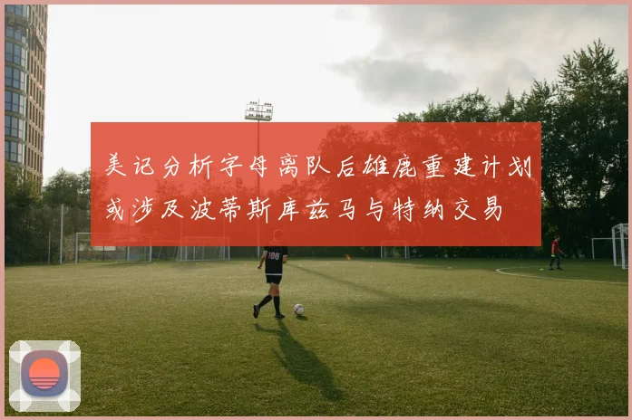 美记分析字母离队后雄鹿重建计划或涉及波蒂斯库兹马与特纳交易