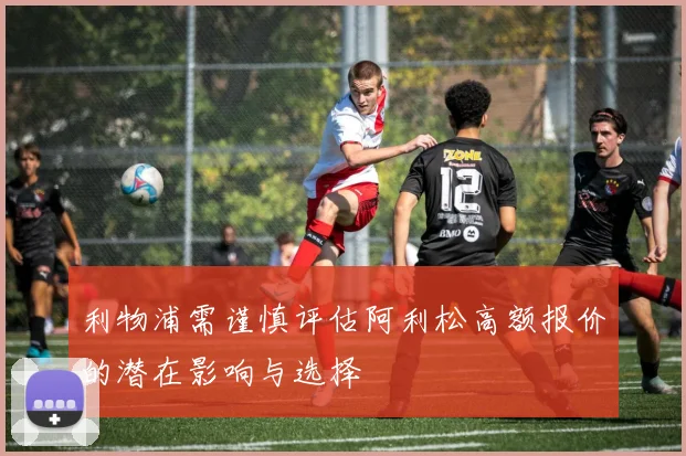 利物浦需谨慎评估阿利松高额报价的潜在影响与选择