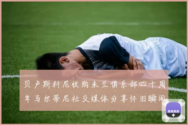 贝卢斯科尼收购米兰俱乐部四十周年马尔蒂尼社交媒体分享怀旧瞬间