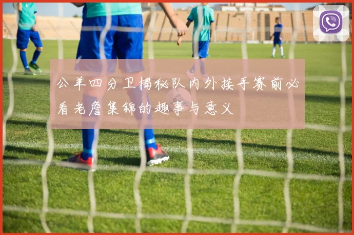 公羊四分卫揭秘队内外接手赛前必看老詹集锦的趣事与意义