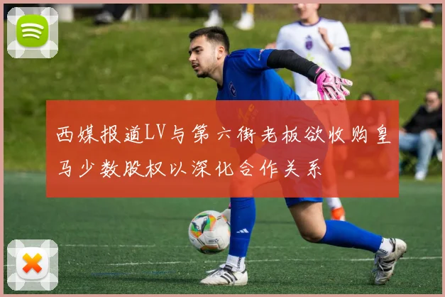西媒报道LV与第六街老板欲收购皇马少数股权以深化合作关系