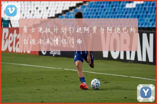勇士老板计划引进阿贾与阿德巴约打造未来情侣门面