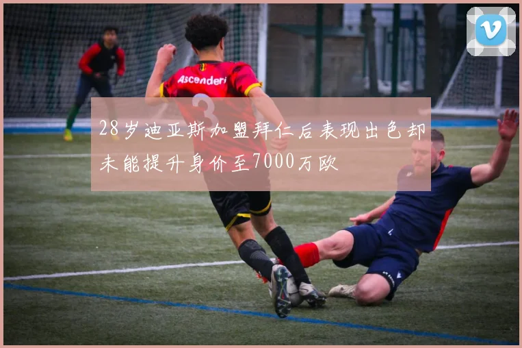 28岁迪亚斯加盟拜仁后表现出色却未能提升身价至7000万欧