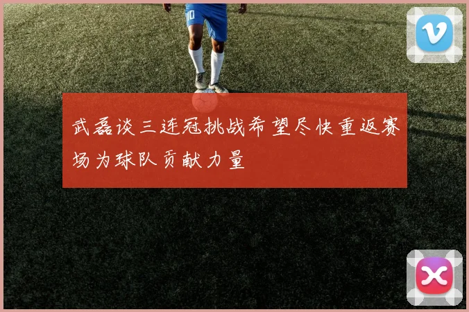 武磊谈三连冠挑战希望尽快重返赛场为球队贡献力量