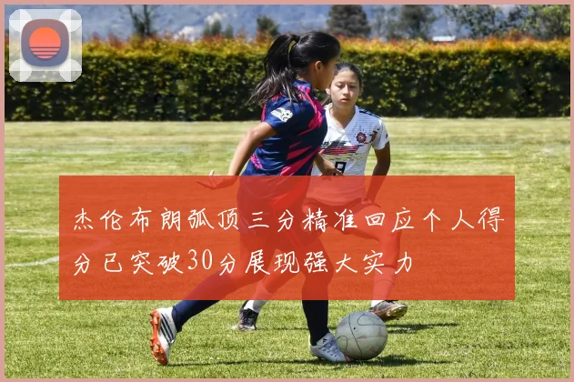 杰伦布朗弧顶三分精准回应个人得分已突破30分展现强大实力