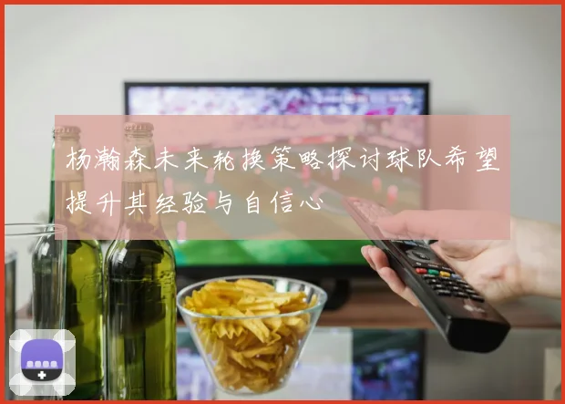 杨瀚森未来轮换策略探讨球队希望提升其经验与自信心