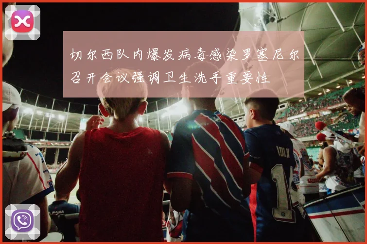 切尔西队内爆发病毒感染罗塞尼尔召开会议强调卫生洗手重要性