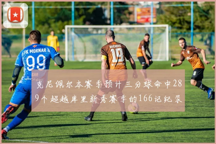 克尼佩尔本赛季预计三分球命中289个超越库里新秀赛季的166记纪录
