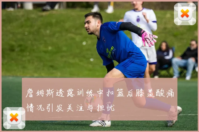 詹姆斯透露训练中扣篮后膝盖酸痛情况引发关注与担忧