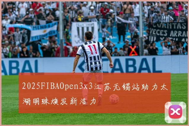 2025FIBAOpen3x3江苏无锡站助力太湖明珠焕发新活力