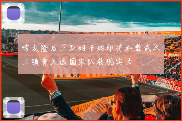 喀麦隆后卫亚姆卡姆即将加盟武汉三镇曾入选国家队展现实力